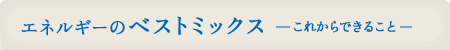 エネルギーのベストミックスーこれからできることー