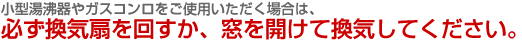 小型湯沸器やガスコンロをご使用いただく場合は、必ず換気扇を回すか、窓を開けて換気してください。