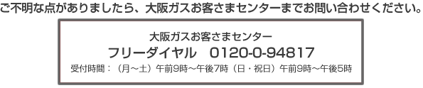 ご不明な点がありましたら、大阪ガスお客さまセンターまでお問い合わせください。 大阪ガス株式会社 お客さまセンター フリーダイヤル:0120−0−94817 受付時間 月〜土:午前9時〜午後7時まで 日・祝日:午前9時〜午後5時まで
