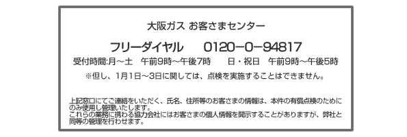 大阪ガス お客さまセンターフリーダイヤル 0120−0−94817(受付時間 月〜土 午前9時〜午後7時 日・祝日 午前9時〜午後5時)※但し、1月1日〜3日に関しては、点検を実施することはできません。上記窓口にてご連絡をいただく、氏名、住所等のお客さまの情報は、本件の有償点検のためにのみ使用し管理いたします。これらの業務に携わる協力会社にはお客さまの個人情報を開示することがありますが、弊社と同等の管理を行わせます。