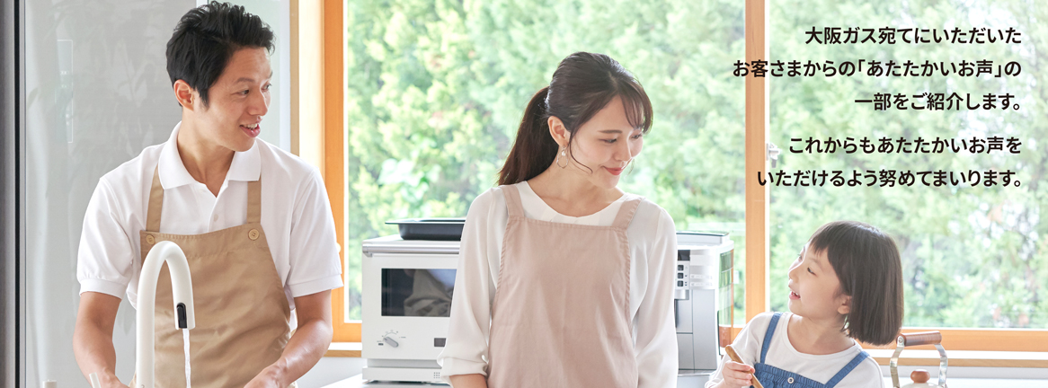 大阪ガス宛てにいただいたお客さまからの「あたたかいお声」の一部をご紹介します。これからもあたたかいお声をいただけるよう努めてまいります。