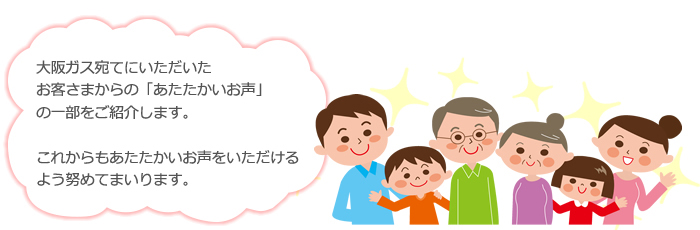 大阪ガス宛てにいただいた。お客さまからの「あたたかいお声」の一部をご紹介します。これからもあたたかいお声をいただけるよう努めてまいります。