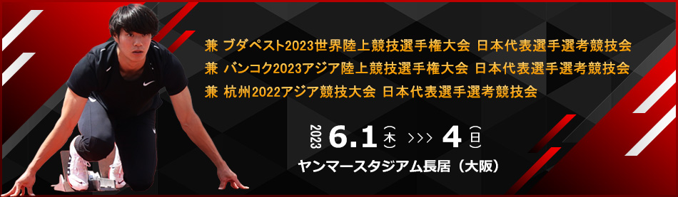 兼 ブダペスト2023世界陸上競技選手権大会 日本代表選手選考競技会　兼 バンコク2023アジア陸上競技選手権大会 日本代表選手選考競技会　兼 杭州2022アジア競技大会 日本代表選手選考競技会　開催日：2023年6月1日（木）～4日（日）　会場：ヤンマースタジアム長居（大阪）