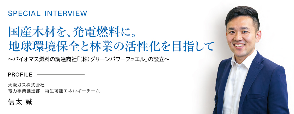 SPECIAL INTERVIEW 国産木材を、発電燃料に。地球環境保全と林業の活性化を目指して～バイオマス燃料の調達商社「（株）グリーンパワーフュエル」の設立～