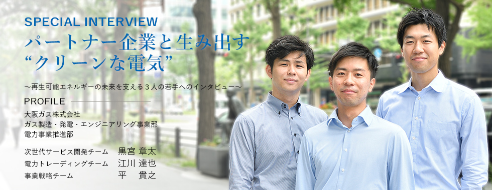 SPECIAL INTERVIEW パートナー企業と生み出す“クリーンな電気” ～再生可能エネルギーの未来を支える３人の若手へのインタビュー～