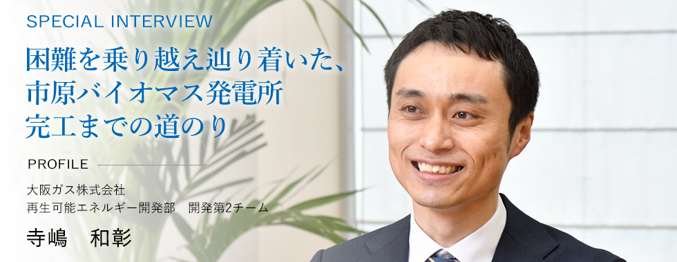 SPECIAL INTERVIEW 困難を乗り越え辿り着いた、市原バイオマス発電所完工までの道のり