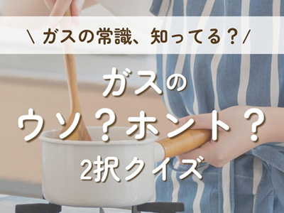 知っていましたか?ガスのウソ?ホント?2択クイズ