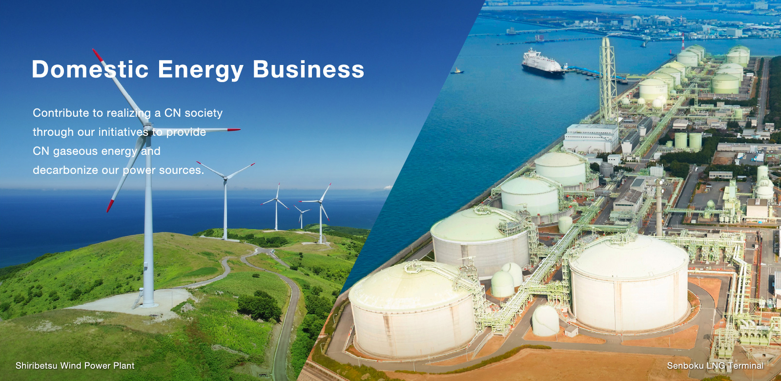 Domestic Energy Business Contribute to realizing a CN society through our initiatives to provide CN gaseous energy and decarbonize our power sources. Shiribetsu Wind Power Plant  Senboku LNG Terminal