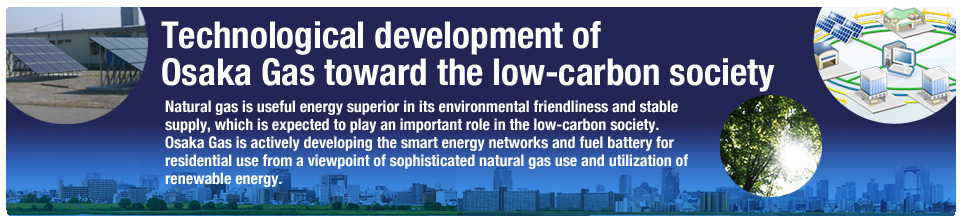 Technological development of
Osaka Gas toward the low-carbon society Natural gas is useful energy superior in its environmental friendliness and stable supply, which is expected to play an important role in the low-carbon society.Osaka Gas is actively developing the smart energy networks and fuel battery for residential use from a viewpoint of sophisticated natural gas use and utilization of renewable energy.