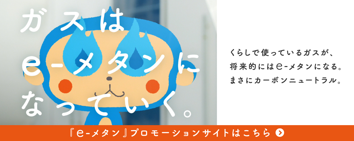 ガスはe-メタンになっていく。くらしで使っているガスが、将来的にはe-メタンになる。まさにカーボンニュートラル。「e-メタン」プロモーションサイトはこちら