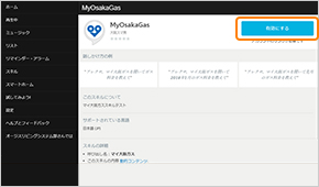 Alexaアプリ、またはAlexaスキルストアから「マイ大阪ガス」スキルを検索し「有効にする」ボタンを押してください。