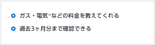 ガス・電気※などの料金を教えてくれる 過去3ヶ月分まで確認できる