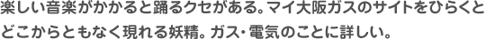 楽しい音楽がかかると踊るクセがある。マイ大阪ガスのサイトをひらくとどこからともなく現れる妖精。 ガス・電気のことに詳しい。