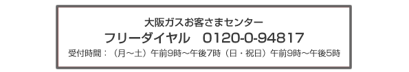 お問合せ先 大阪ガス株式会社 お客さまセンター フリーダイヤル:0120−7−94817 受付時間 月〜土:午前9時〜午後7時まで 日・祝日:午前9時〜午後5時まで
