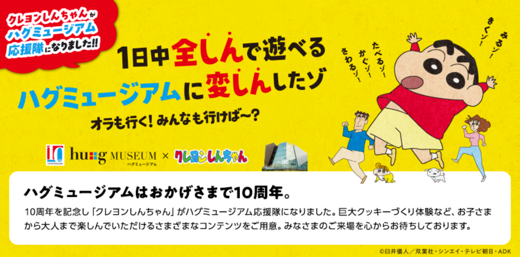 1日中全しんで遊べるハグミュージアムに変しんしたゾ ハグミュージアムはおかげさまで10周年。10周年を記念し「クレヨンしんちゃん」がハグミュージアム応援隊になりました。巨大クッキーづくり体験など、お子さまから大人まで楽しんでいただけるさまざまなコンテンツをご用意。みなさまのご来場を心からお待ちしております。