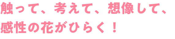 触って、考えて、想像して、感性の花がひらく！