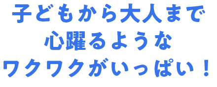 子どもから大人まで心躍るようなワクワクがいっぱい！