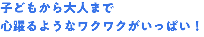 子どもから大人まで心躍るようなワクワクがいっぱい！