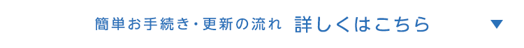 簡単お手続き・更新の流れ 詳しくはこちら