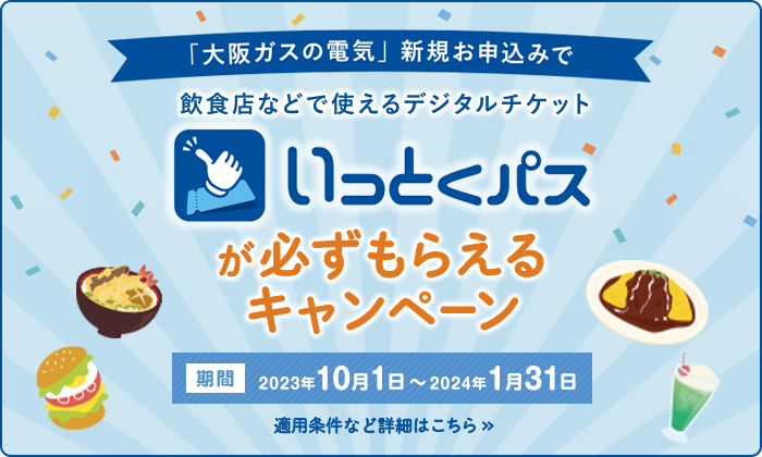 「大阪ガスの電気」新規お申込みで飲食店などで使えるデジタルチケットいっとくパスが必ずもらえるキャンペーン 期間 2023年10月1日～2024年1月31日 適用条件など詳細はこちら >>