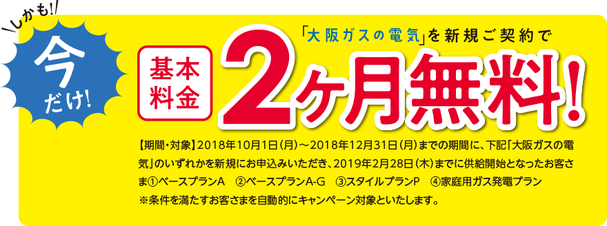 しかも!今だけ!「大阪ガスの電気」を新規ご契約で基本料金2ヶ月無料!【期間・対象】2018年10月1日(月)~2018年12月31日(月)までの期間に、下記「大阪ガスの電気」のいずれかを新規にお申込みいただき、2019年2月28日(木)までに供給開始となったお客さま(1)ベースプランA (2)ベースプランA-G (3)スタイルプランP (4)家庭用ガス発電プラン※条件を満たすお客さまを自動的にキャンペーン対象といたします。