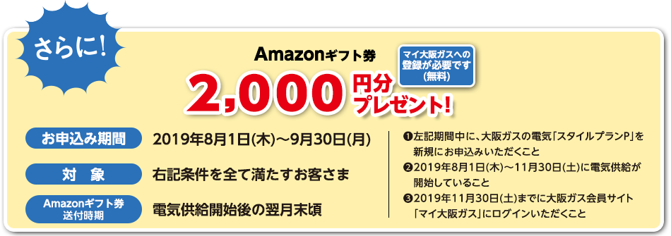 しかも!今だけ!Amazonギフト券3,000円分プレゼント!マイ大阪ガスへの登録が必要です(無料)【期間・対象】2019年3月1日(金)~2019年5月31日(金)までの期間に、大阪ガスの電気「スタイルプランP」にお申込みいただき、2019年7月31日(水)までに供給開始となったお客さまのうち、以下の条件をすべて満たすお客さま。・期間中に新規にお申込みいただくこと。・2019年7月31日(水)までに、大阪ガス会員サイト『マイ大阪ガス』にログインいただくこと※条件を満たすお客さまを自動的にキャンペーン対象といたします。
