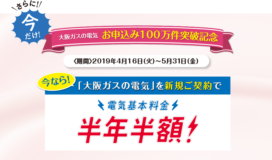 さらに今だけ!大阪ガスの電気お申込み100万件突破記念<期間>2019年4月16日(火)〜5月31日(金)今なら!大阪ガスの電気」を新規ご契約で電気基本料金半年半額