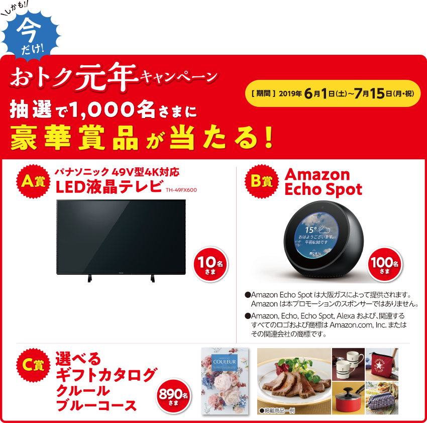 しかも!今だけ!おトク元年キャンペーン 抽選で1,000名さまに豪華賞品が当たる!【期間】2019年6月1日(土)~7月15日(月・祝) A賞パナソニック49V型4K対応LED液晶テレビTH-49FX600 10名さま B賞Amazon Echo Spot 100名さま ●Amazon Echo Spotは大阪ガスによって提供されます。Amazonは本プロモーションのスポンサーではありません。●Amazon, Echo, Echo Spot, Alexaおよび、関連するすべてのロゴおよび商標はAmazon.com, Inc.またはその関連会社の商標です。 C賞選べるギフトカタログクルールブルーコース 890名さま