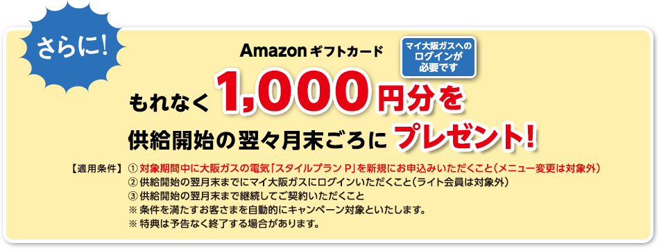 さらに！Amazonギフトカードもれなく1,000円分を供給開始の翌々月末ごろにプレゼント！ マイ大阪ガスへのログインが必要です 【適用条件】①対象期間中に大阪ガスの電気「スタイルプランP」を新規にお申込みいただくこと（メニュー変更は対象外） ②供給開始の翌月末までにマイ大阪ガスにログインいただくこと（ライト会員は対象外） ③供給開始の翌月末まで継続してご契約いただくこと ※条件を満たすお客さまを自動的にキャンペーン対象といたします。 ※特典は予告なく終了する場合があります。