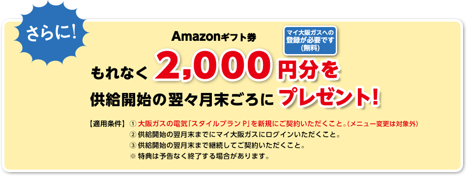 さらに!Amazonギフト券もれなく2,000円分を供給開始の翌々月末ごろにプレゼント!マイ大阪ガスへの登録が必要です(無料) 【適用条件】(1)大阪ガスの電気「スタイルプランP」を新規にご契約いただくこと。(メニュー変更は対象外)(2)供給開始の翌月末までにマイ大阪ガスにログインいただくこと。(3)供給開始の翌月末まで継続してご契約いただくこと。※特典は予告なく終了する場合があります。