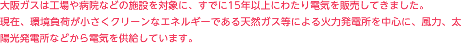 大阪ガスは工場や病院などの施設を対象に、すでに15年以上にわたり電気を販売してきました。現在、環境負荷が小さくクリーンなエネルギーである天然ガス等による火力発電所を中心に、風力、太陽光発電所などから電気を供給しています。