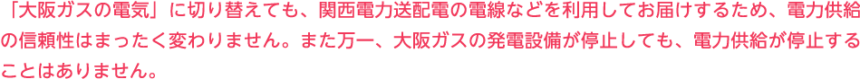 「大阪ガスの電気」に切り替えても、関西電力送配電の電線などを利用してお届けするため、電力供給の信頼性はまったく変わりません。また万一、大阪ガスの発電設備が停止しても、電力供給が停止することはありません。