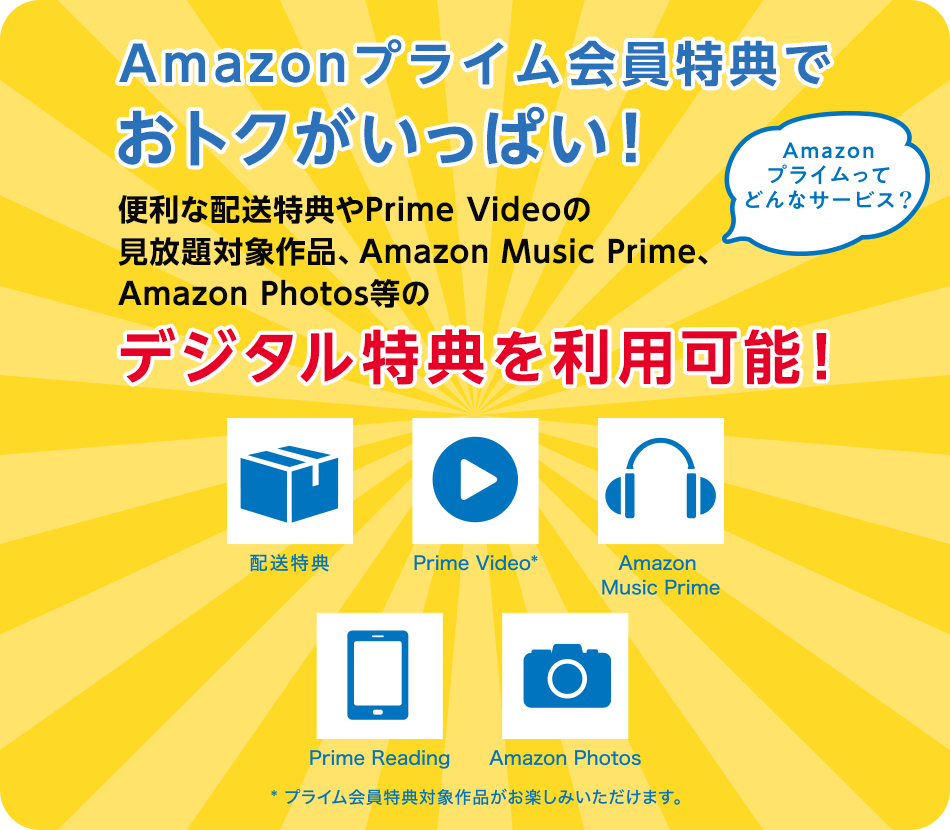 Amazonプライム会員特典でおトクがいっぱい！ Amazonプライムってどんなサービス？ 便利な配送特典やPrime Videoの見放題対象作品、Amazon Music Prime、Amazon Photos等のデジタル特典を利用可能！ 配送特典 Prime Video※ Amazon Music Prime Prime Reading Amazon Photos ※プライム会員特典対象作品がお楽しみいただけます。