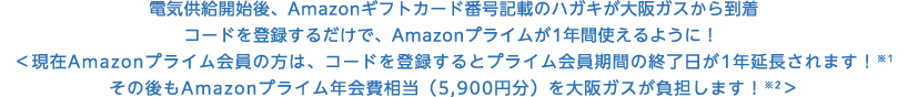 電気供給開始後、Amazonギフトカード番号記載のハガキが大阪ガスから到着 コードを登録するだけで、Amazonプライムが1年間使えるように！  ＜現在Amazonプライム会員の方は、コードを登録するとプライム会員期間の終了日が1年延長されます！※1 その後もAmazonプライム年会費相当（5,900円分）を大阪ガスが負担します！※2＞