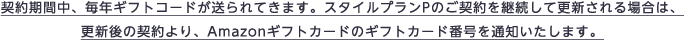 契約期間中、毎年ギフトコードが送られてきます。スタイルプランPのご契約を継続して更新される場合は、更新後の契約より、Amazonギフトカードのギフトカード番号を通知いたします。