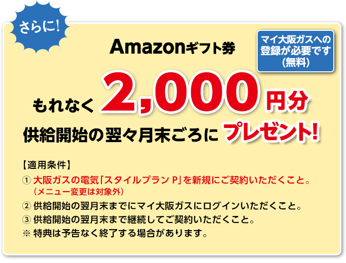 さらに!Amazonギフト券もれなく2,000円分を供給開始の翌々月末ごろにプレゼント!マイ大阪ガスへの登録が必要です(無料) 【適用条件】(1)大阪ガスの電気「スタイルプランP」を新規にご契約いただくこと。(メニュー変更は対象外)(2)供給開始の翌月末までにマイ大阪ガスにログインいただくこと。(3)供給開始の翌月末まで継続してご契約いただくこと。※特典は予告なく終了する場合があります。