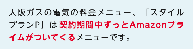 大阪ガスの電気の料金メニュー、「スタイルプランP」は契約期間中ずっとAmazonプライムがついてくるメニューです。関西電力「従量電灯A」とAmazonプライムを別で契約される場合と比較して、どなたでもおトク※2になります。