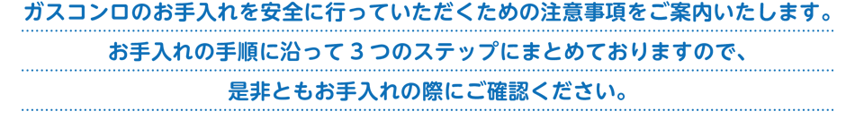 ガスコンロのお手入れを安全に行っていただくための注意事項をご案内いたします。お手入れの手順に沿って3 つのステップにまとめておりますので、是非ともお手入れの際にご確認ください。