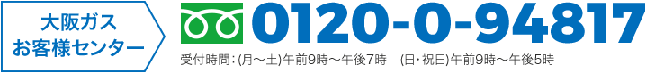 大阪ガスお客様センター フリーダイヤル:0120-0-94817 受付時間:(月曜から土曜)午前9時から午後7時 (日曜・祝日)午前9時から午後5時