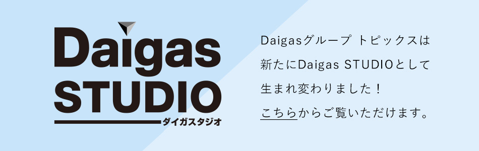 Daigasグループトピックスは新たにDaigas STUDIOとして生まれ変わりました!こちらからご覧いただけます。